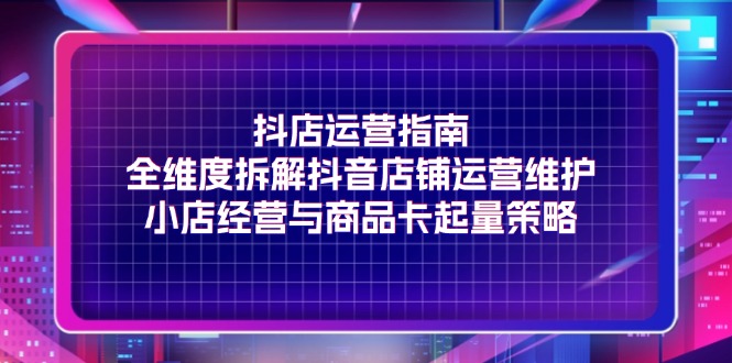 抖店运营指南，全维度拆解抖音店铺运营维护，小店经营与商品卡起量策略-甘南项目网