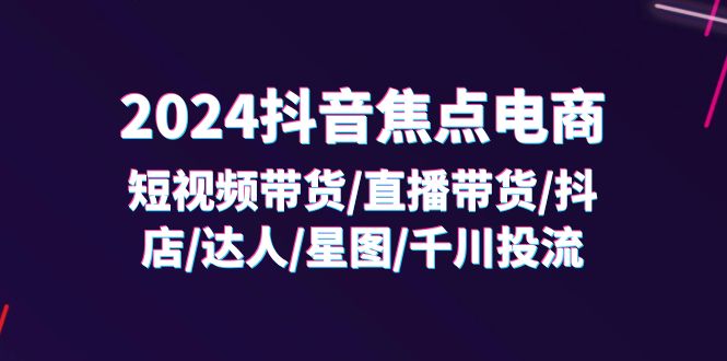 2024抖音焦点电商：短视频带货/直播带货/抖店/达人/星图/千川投流/32节课-甘南项目网