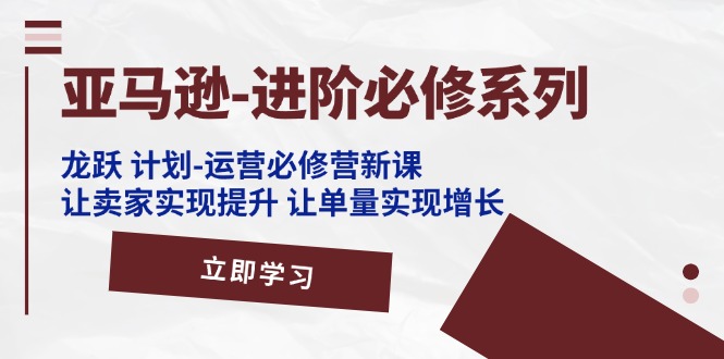 亚马逊进阶必修系列，龙跃计划-运营必修营新课，让卖家实现提升 让单量实现增长-甘南项目网