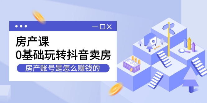 房产课，0基础玩转抖音卖房，房产账号是怎么赚钱的（无水印）-甘南项目网