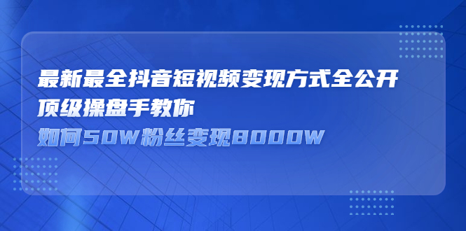 最新最全抖音短视频变现方式全公开，顶级操盘手教你如何50W粉丝变现8000W-甘南项目网