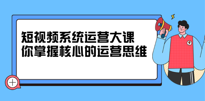 短视频系统运营大课，你掌握核心的运营思维，价值7800元-甘南项目网