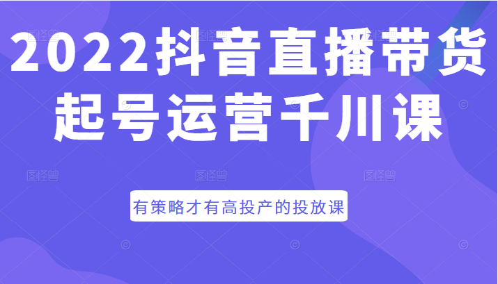 2022抖音直播带货起号运营千川课，有策略才有高投产的投放课-甘南项目网