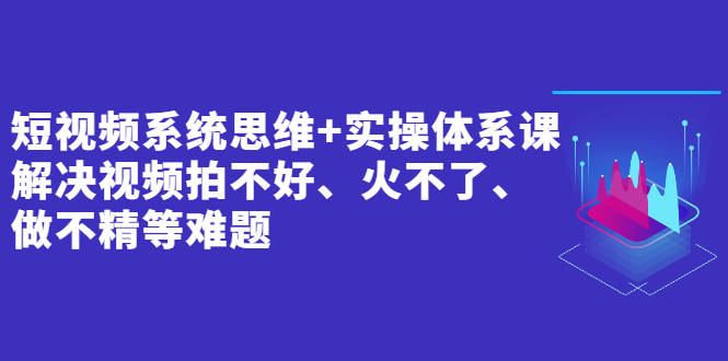 短视频系统思维+实操体系课：解决视频拍不好、火不了、做不精等难题-甘南项目网