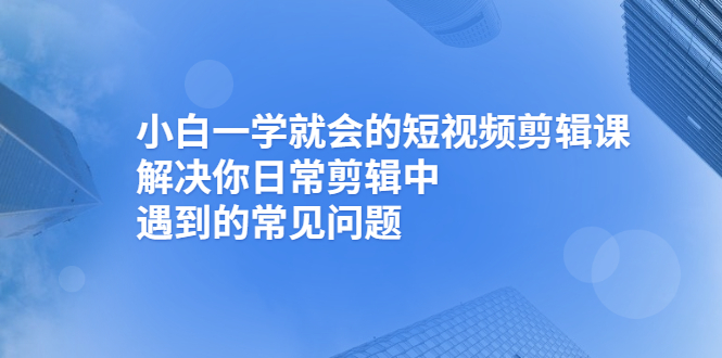 小白一学就会的短视频剪辑课，解决你日常剪辑中遇到的常见问题-甘南项目网