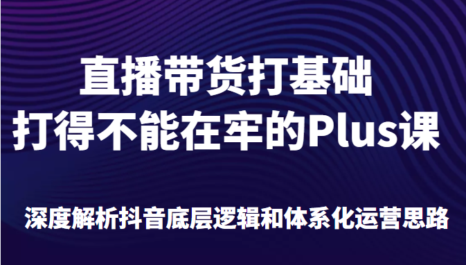 直播带货打基础打得不能在牢的Plus课，深度解析抖音底层逻辑和体系化运营思路-甘南项目网