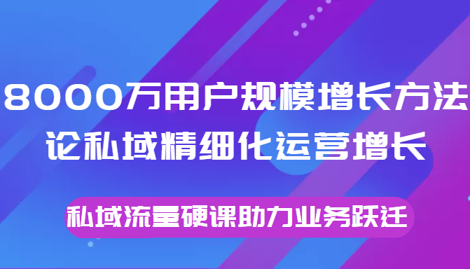 8000万用户规模增长方法论私域精细化运营增长，私域流量硬课助力业务跃迁-甘南项目网