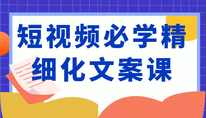 短视频必学精细化文案课，提升你的内容创作能力、升级迭代能力和变现力（价值333元）-甘南项目网