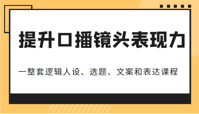 提升口播镜头表现力，一整套逻辑人设、选题、文案和表达的课程，价值（6999元）-甘南项目网