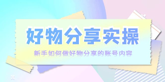 好物分享实操：新手如何做好物分享的账号内容，实操教学-甘南项目网