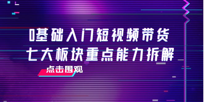 0基础入门短视频带货，七大板块重点能力拆解，7节精品课4小时干货-甘南项目网