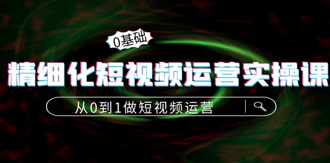 精细化短视频运营实操课，从0到1做短视频运营：算法篇+定位篇+内容篇-甘南项目网