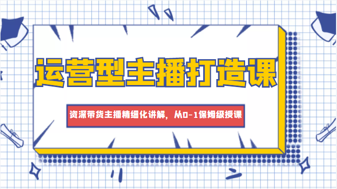 运营型主播打造课，资深带货主播精细化讲解，从0-1保姆级授课-甘南项目网