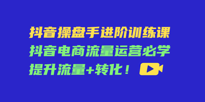 抖音操盘手进阶训练课：抖音电商流量运营必学，提升流量+转化-甘南项目网