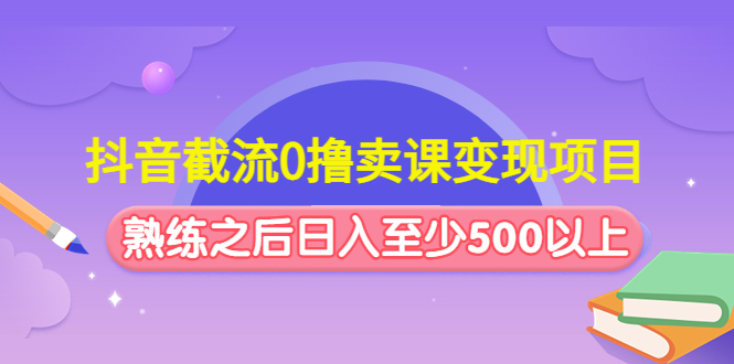 抖音截流0撸卖课变现项目：这个玩法熟练之后日入至少500以上-甘南项目网