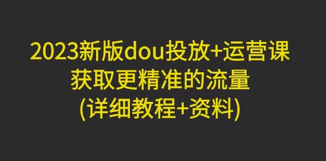 2023新版dou投放+运营课：获取更精准的流量-甘南项目网