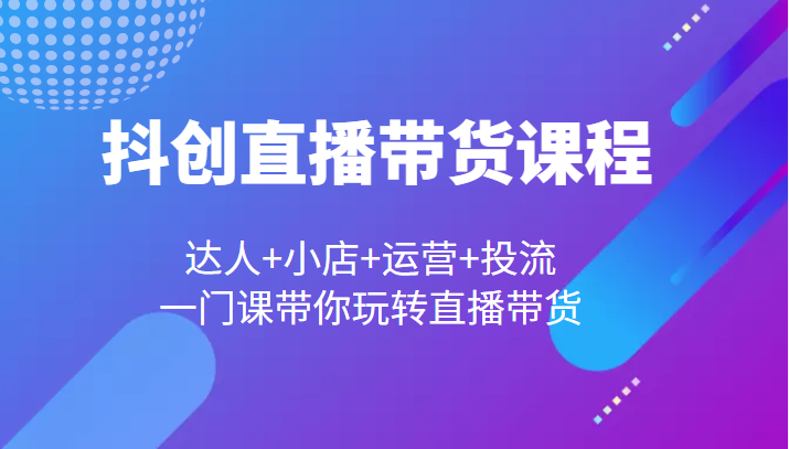 抖创直播带货课程，达人+小店+运营+投流，一门课带你玩转直播带货-甘南项目网