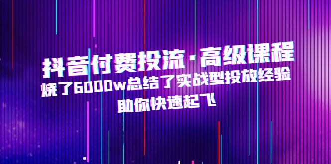 抖音付费投流·高级课程，烧了6000w总结了实战型投放经验，助你快速起飞-甘南项目网