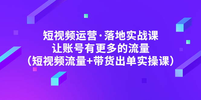 短视频运营·落地实战课 让账号有更多的流量（短视频流量+带货出单实操）-甘南项目网