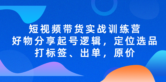 短视频带货实战训练营，好物分享起号逻辑，定位选品打标签、出单，原价-甘南项目网