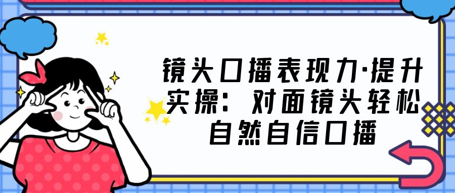 镜头口播表现力·提升实操：对面镜头轻松自然自信口播（23节课）-甘南项目网