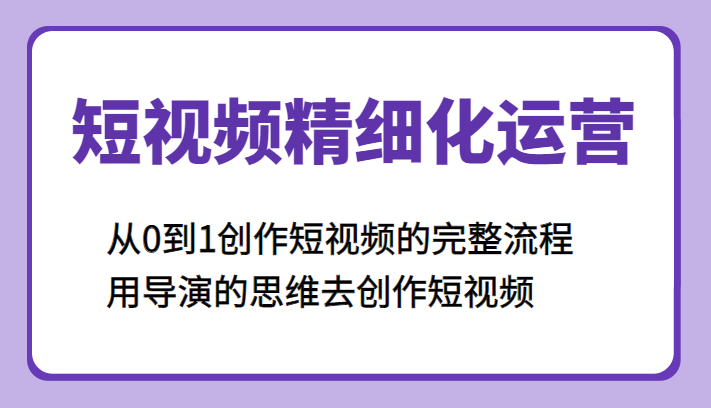 短视频精细化运营，从0到1创作短视频的完整流程、用导演的思维去创作短视频-甘南项目网