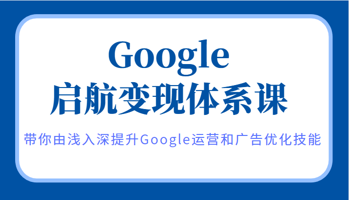 Google启航变现体系课，带你由浅入深提升Google运营和广告优化技能-甘南项目网