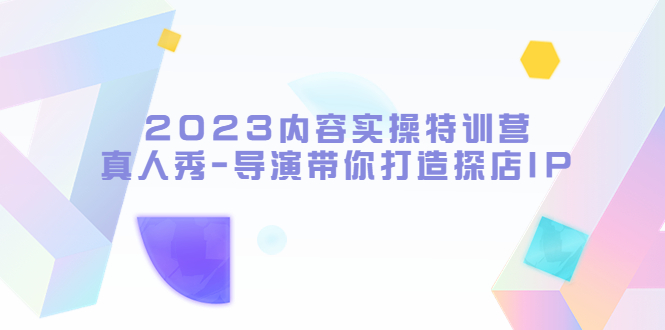 2023内容实操特训营，真人秀-导演带你打造探店IP（无水印）-甘南项目网