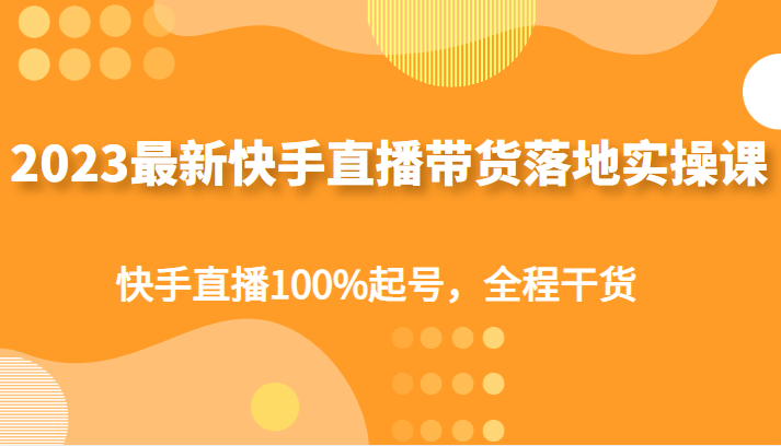 2023最新快手直播带货落地实操课，快手直播100%起号，全程干货-甘南项目网