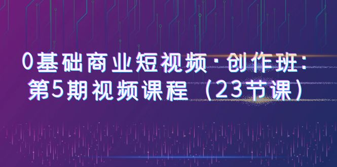 0基础商业短视频·创作班：第5期视频课程（23节课）-甘南项目网