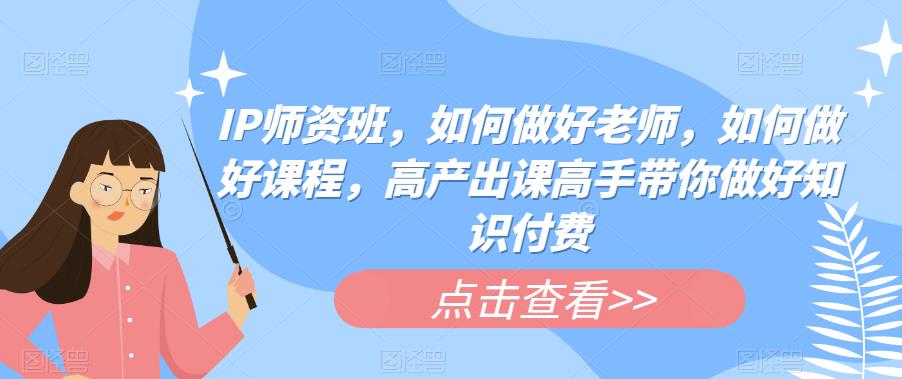 IP师资班，如何做好老师，如何做好课程，高产出课高手带你做好知识付费-甘南项目网