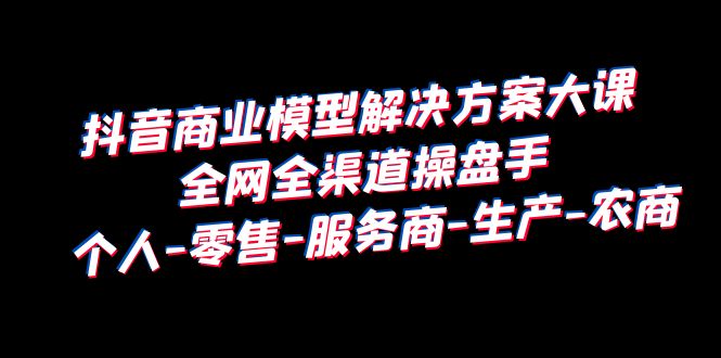 抖音商业 模型解决方案大课 全网全渠道操盘手 个人-零售-服务商-生产-农商-甘南项目网