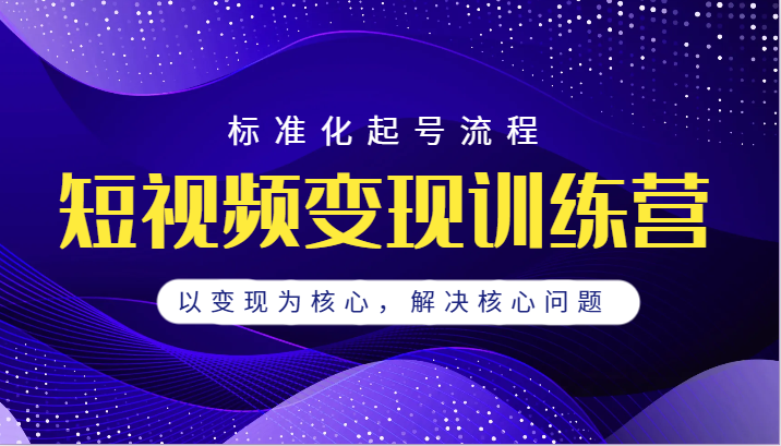 短视频变现训练营，标准化起号流程，以变现为核心，解决核心问题-甘南项目网