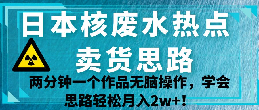 日本核废水热点卖货思路，两分钟一个作品无脑操作，学会思路轻松月入2w+！-甘南项目网