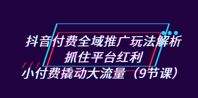 抖音付费全域推广玩法解析：抓住平台红利，小付费撬动大流量（9节课）-甘南项目网