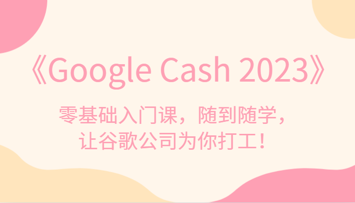 《Google Cash 2023》零基础入门课，随到随学，让谷歌公司为你打工！-甘南项目网