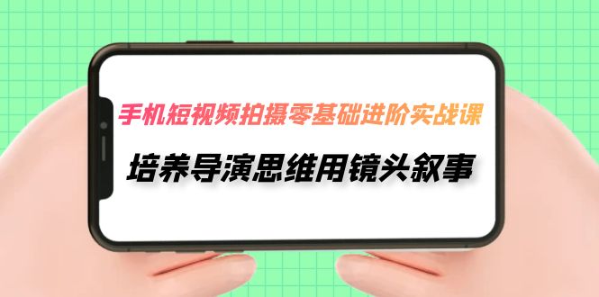 手机短视频拍摄-零基础进阶实操课，培养导演思维用镜头叙事（30节课）-甘南项目网