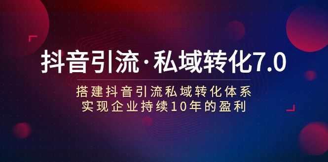 抖音引流·私域转化7.0：搭建抖音引流·私域转化体系 实现企业持续10年盈利-甘南项目网