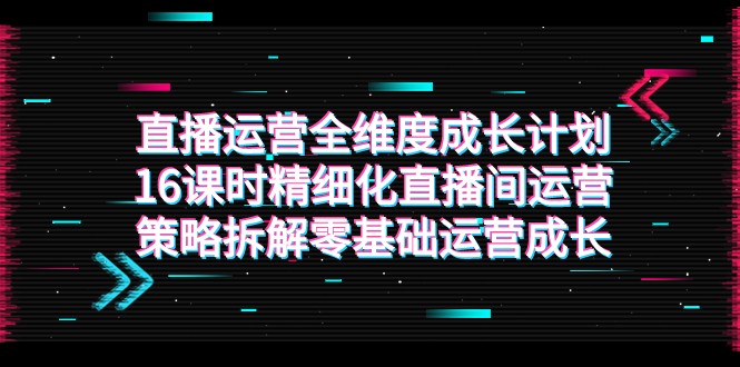 直播运营-全维度 成长计划，16课时精细化直播间运营策略拆解零基础运营成长-甘南项目网