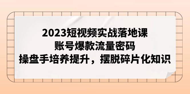 2023短视频实战落地课，账号爆款流量密码，操盘手培养提升，摆脱碎片化知识-甘南项目网