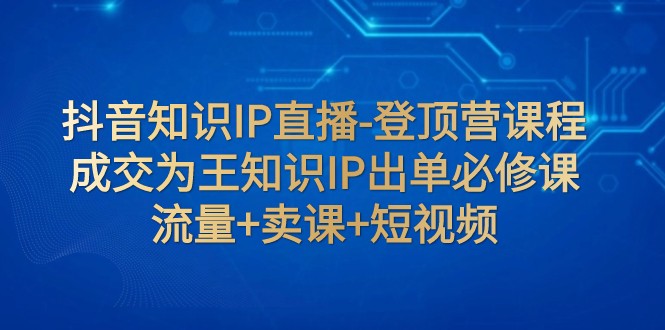 抖音知识IP直播-登顶营课程：成交为王知识IP出单必修课 流量+卖课+短视频-甘南项目网