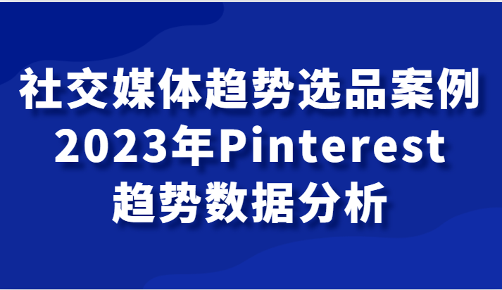 社交媒体趋势选品案例，2023年Pinterest趋势数据分析课-甘南项目网