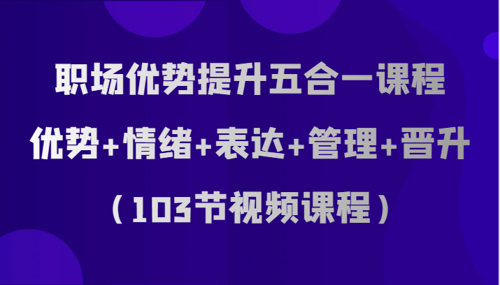 职场优势提升五合一课程，优势+情绪+表达+管理+晋升（103节视频课程）-甘南项目网