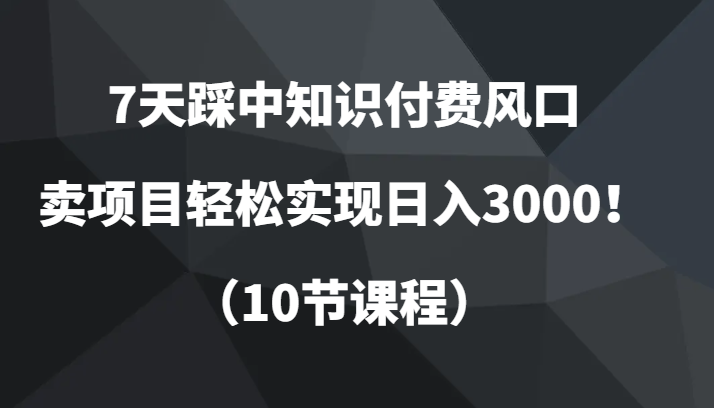 7天踩中知识付费风口，卖项目轻松实现日入3000！（10节课程）-甘南项目网