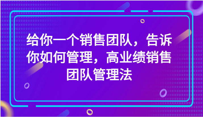 给你一个销售团队，告诉你如何管理，高业绩销售团队管理法（89节课）-甘南项目网