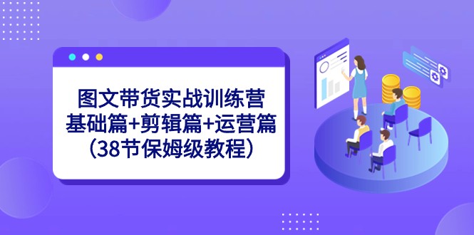 图文带货实战训练营：基础篇+剪辑篇+运营篇（38节保姆级教程）-甘南项目网