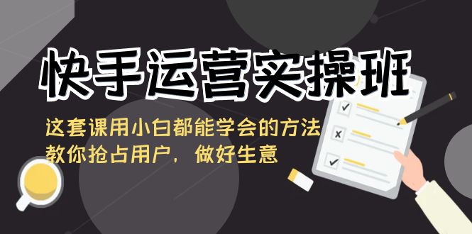 快手运营实操班，这套课用小白都能学会的方法教你抢占用户，做好生意-甘南项目网