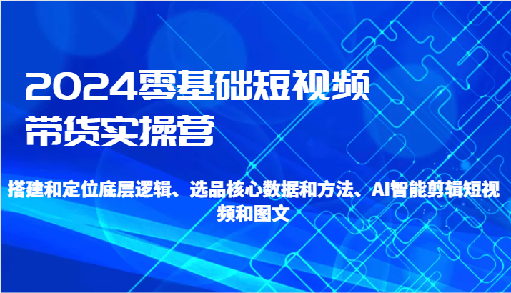 2024零基础短视频带货实操营-搭建和定位底层逻辑、选品核心数据和方法、AI智能剪辑-甘南项目网