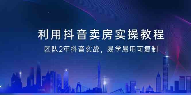 利用抖音卖房实操教程，团队2年抖音实战，易学易用可复制（无水印课程）-甘南项目网