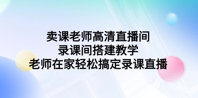 卖课老师高清直播间录课间搭建教学，老师在家轻松搞定录课直播-甘南项目网